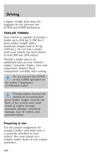 Driving 
a higher weight limit than the 
originals do not increase the 
GVWR and GAWR limitations. 
TRAILER TOWING 
Your vehicle is capable of towing a 
trailer up to 454 kg (1 000 lbs.) 
gross trailer weight with a 
maximum tongue load of 45 kg 
(100 lbs.). Do not tow a trailer 
until your vehicle has been driven 
at least 800 km (500 miles). 
Towing a trailer places an 
additional load on your vehicle’s 
engine, transaxle, brakes, tires and 
suspension. Inspect these 
components carefully after towing. 
Do not exceed the GVWR 
or the GAWR specified on 
the Safety Compliance 
Certification Label. 
Towing trailers beyond the 
maximum recommended 
gross trailer weight exceeds the 
limit of the vehicle and could 
result in engine damage, 
transaxle damage, structural 
damage, loss of control, and 
personal injury. 
Preparing to tow 
Use the proper equipment for 
towing a trailer, and make sure it 
is properly attached to your 
vehicle. See your dealer or a 
reliable trailer dealer if you require 
assistance. 
100 
 