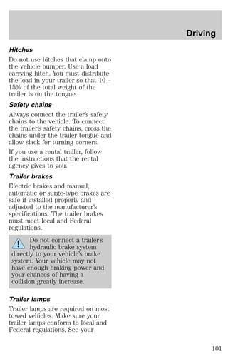 Hitches 
Do not use hitches that clamp onto 
the vehicle bumper. Use a load 
carrying hitch. You must distribute 
the load in your trailer so that 10 – 
15% of the total weight of the 
trailer is on the tongue. 
Safety chains 
Always connect the trailer’s safety 
chains to the vehicle. To connect 
the trailer’s safety chains, cross the 
chains under the trailer tongue and 
allow slack for turning corners. 
If you use a rental trailer, follow 
the instructions that the rental 
agency gives to you. 
Trailer brakes 
Electric brakes and manual, 
automatic or surge-type brakes are 
safe if installed properly and 
adjusted to the manufacturer’s 
specifications. The trailer brakes 
must meet local and Federal 
regulations. 
Do not connect a trailer’s 
hydraulic brake system 
directly to your vehicle’s brake 
system. Your vehicle may not 
have enough braking power and 
your chances of having a 
collision greatly increase. 
Trailer lamps 
Trailer lamps are required on most 
towed vehicles. Make sure your 
trailer lamps conform to local and 
Federal regulations. See your 
Driving 
101 
 