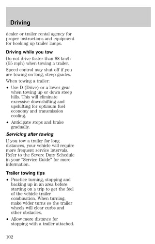 Driving 
dealer or trailer rental agency for 
proper instructions and equipment 
for hooking up trailer lamps. 
Driving while you tow 
Do not drive faster than 88 km/h 
(55 mph) when towing a trailer. 
Speed control may shut off if you 
are towing on long, steep grades. 
When towing a trailer: 
² Use D (Drive) or a lower gear 
when towing up or down steep 
hills. This will eliminate 
excessive downshifting and 
upshifting for optimum fuel 
economy and transmission 
cooling. 
² Anticipate stops and brake 
gradually. 
Servicing after towing 
If you tow a trailer for long 
distances, your vehicle will require 
more frequent service intervals. 
Refer to the Severe Duty Schedule 
in your “Service Guide” for more 
information. 
Trailer towing tips 
² Practice turning, stopping and 
backing up in an area before 
starting on a trip to get the feel 
of the vehicle trailer 
combination. When turning, 
make wider turns so the trailer 
wheels will clear curbs and 
other obstacles. 
² Allow more distance for 
stopping with a trailer attached. 
102 
 