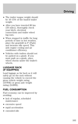 ² The trailer tongue weight should 
be 10–15% of the loaded trailer 
weight. 
² After you have traveled 80 km 
(50 miles), thoroughly check 
your hitch, electrical 
connections and trailer wheel 
lug nuts. 
² When stopped in traffic for long 
periods of time in hot weather, 
place the gearshift in P (Park) 
and increase idle speed. This 
aids engine cooling and air 
conditioner efficiency. 
² Vehicles with trailers should not 
be parked on a grade. If you 
must park on a grade, place 
wheel chocks under the trailer’s 
wheels. 
LUGGAGE RACK 
(IF EQUIPPED) 
Load luggage as far back as it will 
safely go on the rack without 
causing the vehicle to exceed the 
gross vehicle weight rating 
(GVWR) or gross axle weight 
rating (GAWR). 
FUEL CONSUMPTION 
Fuel economy can be improved by 
avoiding: 
² lack of regular, scheduled 
maintenance 
² excessive speed 
² rapid acceleration 
² extended idle 
Driving 
103 
 