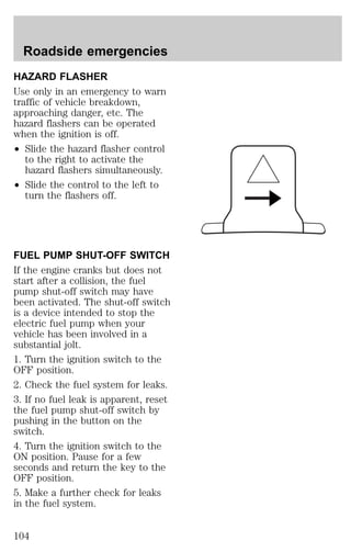 Roadside emergencies 
HAZARD FLASHER 
Use only in an emergency to warn 
traffic of vehicle breakdown, 
approaching danger, etc. The 
hazard flashers can be operated 
when the ignition is off. 
² Slide the hazard flasher control 
to the right to activate the 
hazard flashers simultaneously. 
² Slide the control to the left to 
turn the flashers off. 
FUEL PUMP SHUT-OFF SWITCH 
If the engine cranks but does not 
start after a collision, the fuel 
pump shut-off switch may have 
been activated. The shut-off switch 
is a device intended to stop the 
electric fuel pump when your 
vehicle has been involved in a 
substantial jolt. 
1. Turn the ignition switch to the 
OFF position. 
2. Check the fuel system for leaks. 
3. If no fuel leak is apparent, reset 
the fuel pump shut-off switch by 
pushing in the button on the 
switch. 
4. Turn the ignition switch to the 
ON position. Pause for a few 
seconds and return the key to the 
OFF position. 
5. Make a further check for leaks 
in the fuel system. 
104 
 