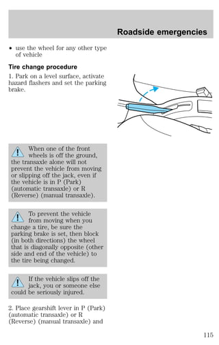 ² use the wheel for any other type 
of vehicle 
Tire change procedure 
1. Park on a level surface, activate 
hazard flashers and set the parking 
brake. 
When one of the front 
wheels is off the ground, 
the transaxle alone will not 
prevent the vehicle from moving 
or slipping off the jack, even if 
the vehicle is in P (Park) 
(automatic transaxle) or R 
(Reverse) (manual transaxle). 
To prevent the vehicle 
from moving when you 
change a tire, be sure the 
parking brake is set, then block 
(in both directions) the wheel 
that is diagonally opposite (other 
side and end of the vehicle) to 
the tire being changed. 
If the vehicle slips off the 
jack, you or someone else 
could be seriously injured. 
2. Place gearshift lever in P (Park) 
(automatic transaxle) or R 
(Reverse) (manual transaxle) and 
Roadside emergencies 
115 
 