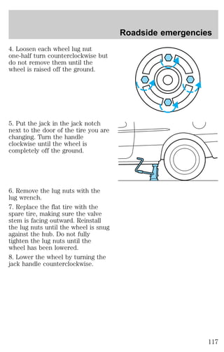 4. Loosen each wheel lug nut 
one-half turn counterclockwise but 
do not remove them until the 
wheel is raised off the ground. 
5. Put the jack in the jack notch 
next to the door of the tire you are 
changing. Turn the handle 
clockwise until the wheel is 
completely off the ground. 
6. Remove the lug nuts with the 
lug wrench. 
7. Replace the flat tire with the 
spare tire, making sure the valve 
stem is facing outward. Reinstall 
the lug nuts until the wheel is snug 
against the hub. Do not fully 
tighten the lug nuts until the 
wheel has been lowered. 
8. Lower the wheel by turning the 
jack handle counterclockwise. 
Roadside emergencies 
117 
 
