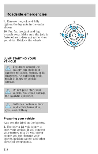 9. Remove the jack and fully 
tighten the lug nuts in the order 
shown. 
10. Put flat tire, jack and lug 
wrench away. Make sure the jack is 
fastened so it does not rattle when 
you drive. Unblock the wheels. 
JUMP STARTING YOUR 
VEHICLE 
The gases around the 
battery can explode if 
exposed to flames, sparks, or lit 
cigarettes. An explosion could 
result in injury or vehicle 
damage. 
Do not push start your 
vehicle. You could damage 
the catalytic converter. 
Batteries contain sulfuric 
acid which burns skin, 
eyes, and clothing. 
Preparing your vehicle 
Also see the label on the battery. 
1. Use only a 12–volt supply to 
start your vehicle. If you connect 
your battery to a 24–volt power 
supply you can damage your 
starter, ignition system and other 
electrical components. 
1 
3 4 
2 
Roadside emergencies 
118 
 