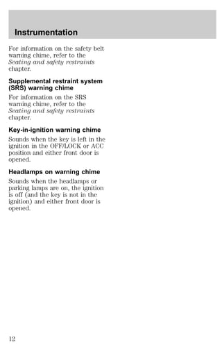 Instrumentation 
For information on the safety belt 
warning chime, refer to the 
Seating and safety restraints 
chapter. 
Supplemental restraint system 
(SRS) warning chime 
For information on the SRS 
warning chime, refer to the 
Seating and safety restraints 
chapter. 
Key-in-ignition warning chime 
Sounds when the key is left in the 
ignition in the OFF/LOCK or ACC 
position and either front door is 
opened. 
Headlamps on warning chime 
Sounds when the headlamps or 
parking lamps are on, the ignition 
is off (and the key is not in the 
ignition) and either front door is 
opened. 
12 
 