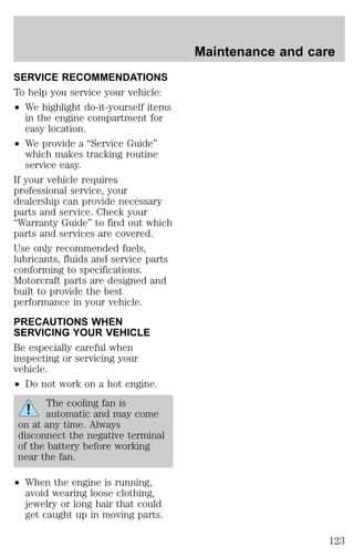 SERVICE RECOMMENDATIONS 
To help you service your vehicle: 
² We highlight do-it-yourself items 
in the engine compartment for 
easy location. 
² We provide a “Service Guide” 
which makes tracking routine 
service easy. 
If your vehicle requires 
professional service, your 
dealership can provide necessary 
parts and service. Check your 
“Warranty Guide” to find out which 
parts and services are covered. 
Use only recommended fuels, 
lubricants, fluids and service parts 
conforming to specifications. 
Motorcraft parts are designed and 
built to provide the best 
performance in your vehicle. 
PRECAUTIONS WHEN 
SERVICING YOUR VEHICLE 
Be especially careful when 
inspecting or servicing your 
vehicle. 
² Do not work on a hot engine. 
The cooling fan is 
automatic and may come 
on at any time. Always 
disconnect the negative terminal 
of the battery before working 
near the fan. 
² When the engine is running, 
avoid wearing loose clothing, 
jewelry or long hair that could 
get caught up in moving parts. 
Maintenance and care 
123 
 