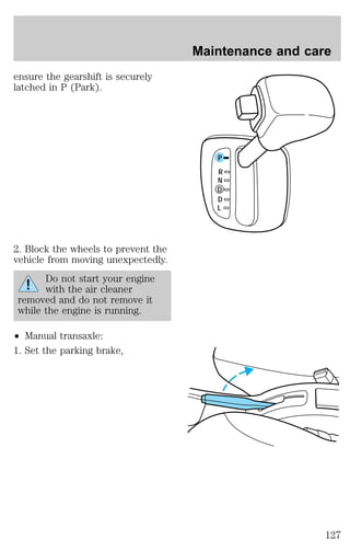 ensure the gearshift is securely 
latched in P (Park). 
2. Block the wheels to prevent the 
vehicle from moving unexpectedly. 
Do not start your engine 
with the air cleaner 
removed and do not remove it 
while the engine is running. 
² Manual transaxle: 
1. Set the parking brake, 
Maintenance and care 
P 
R 
N 
D 
D 
L 
127 
 