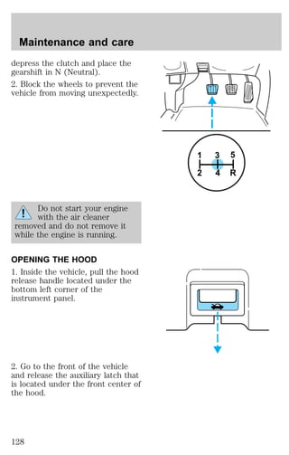depress the clutch and place the 
gearshift in N (Neutral). 
2. Block the wheels to prevent the 
vehicle from moving unexpectedly. 
Do not start your engine 
with the air cleaner 
removed and do not remove it 
while the engine is running. 
OPENING THE HOOD 
1. Inside the vehicle, pull the hood 
release handle located under the 
bottom left corner of the 
instrument panel. 
2. Go to the front of the vehicle 
and release the auxiliary latch that 
is located under the front center of 
the hood. 
3 5 
1 
2 4 R 
Maintenance and care 
128 
 