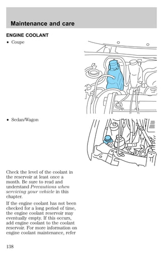Maintenance and care 
ENGINE COOLANT 
² Coupe 
² Sedan/Wagon 
Check the level of the coolant in 
the reservoir at least once a 
month. Be sure to read and 
understand Precautions when 
servicing your vehicle in this 
chapter. 
If the engine coolant has not been 
checked for a long period of time, 
the engine coolant reservoir may 
eventually empty. If this occurs, 
add engine coolant to the coolant 
reservoir. For more information on 
engine coolant maintenance, refer 
138 
 