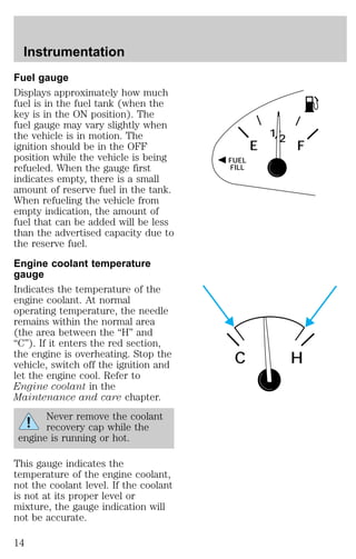 Fuel gauge 
Displays approximately how much 
fuel is in the fuel tank (when the 
key is in the ON position). The 
fuel gauge may vary slightly when 
the vehicle is in motion. The 
ignition should be in the OFF 
position while the vehicle is being 
refueled. When the gauge first 
indicates empty, there is a small 
amount of reserve fuel in the tank. 
When refueling the vehicle from 
empty indication, the amount of 
fuel that can be added will be less 
than the advertised capacity due to 
the reserve fuel. 
Engine coolant temperature 
gauge 
Indicates the temperature of the 
engine coolant. At normal 
operating temperature, the needle 
remains within the normal area 
(the area between the “H” and 
“C”). If it enters the red section, 
the engine is overheating. Stop the 
vehicle, switch off the ignition and 
let the engine cool. Refer to 
Engine coolant in the 
Maintenance and care chapter. 
Never remove the coolant 
recovery cap while the 
engine is running or hot. 
This gauge indicates the 
temperature of the engine coolant, 
not the coolant level. If the coolant 
is not at its proper level or 
mixture, the gauge indication will 
not be accurate. 
FUEL 
FILL 
12/ 
E F 
C H 
Instrumentation 
14 
 