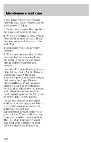 Maintenance and care 
If you must remove the coolant 
recovery cap, follow these steps to 
avoid personal injury: 
1. Before you remove the cap, turn 
the engine off and let it cool. 
2. When the engine is cool, wrap a 
thick cloth around the cap. Slowly 
turn cap counterclockwise to the 
first stop. 
3. Step back while the pressure 
releases. 
4. When you are sure that all the 
pressure has been released, use 
the cloth to press the cap down, 
turn it counterclockwise and 
remove it. 
Use Ford Premium Cooling System 
Fluid E2FZ-19549–AA (in Canada, 
Motorcraft CXC-8–B) or an 
equivalent premium engine coolant 
that meets Ford specification 
ESE-M97B44–A. Ford Premium 
Engine Coolant is an optimized 
formula that will protect all metals 
and rubber elastomers used in 
Ford cooling systems for four years 
or 80,000 km (50,000 miles). 
Do not use alcohol or methanol 
antifreeze or any engine coolants 
mixed with alcohol or methanol 
antifreeze. Do not use 
supplemental coolant additives in 
your vehicle. These additives may 
harm your engine cooling system. 
The use of an improper coolant 
may void your warranty of your 
vehicle’s engine cooling system. 
140 
 