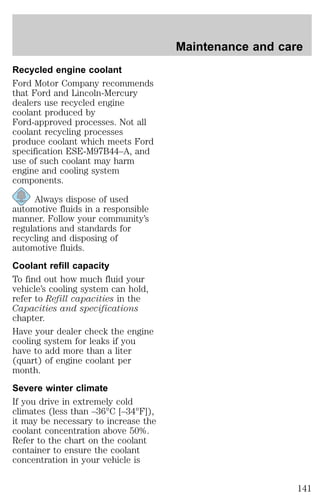Recycled engine coolant 
Ford Motor Company recommends 
that Ford and Lincoln-Mercury 
dealers use recycled engine 
coolant produced by 
Ford-approved processes. Not all 
coolant recycling processes 
produce coolant which meets Ford 
specification ESE-M97B44–A, and 
use of such coolant may harm 
engine and cooling system 
components. 
Always dispose of used 
automotive fluids in a responsible 
manner. Follow your community’s 
regulations and standards for 
recycling and disposing of 
automotive fluids. 
Coolant refill capacity 
To find out how much fluid your 
vehicle’s cooling system can hold, 
refer to Refill capacities in the 
Capacities and specifications 
chapter. 
Have your dealer check the engine 
cooling system for leaks if you 
have to add more than a liter 
(quart) of engine coolant per 
month. 
Severe winter climate 
If you drive in extremely cold 
climates (less than –36°C [–34°F]), 
it may be necessary to increase the 
coolant concentration above 50%. 
Refer to the chart on the coolant 
container to ensure the coolant 
concentration in your vehicle is 
Maintenance and care 
141 
 