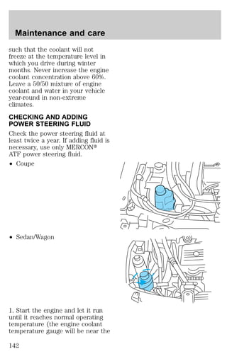 Maintenance and care 
such that the coolant will not 
freeze at the temperature level in 
which you drive during winter 
months. Never increase the engine 
coolant concentration above 60%. 
Leave a 50/50 mixture of engine 
coolant and water in your vehicle 
year-round in non-extreme 
climates. 
CHECKING AND ADDING 
POWER STEERING FLUID 
Check the power steering fluid at 
least twice a year. If adding fluid is 
necessary, use only MERCONt 
ATF power steering fluid. 
² Coupe 
² Sedan/Wagon 
1. Start the engine and let it run 
until it reaches normal operating 
temperature (the engine coolant 
temperature gauge will be near the 
142 
 