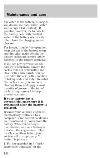 Maintenance and care 
tap water to the battery, as long as 
you do not use hard water (water 
with a high alkali content). If 
possible, however, try to only fill 
the battery cells with distilled 
water. If the battery needs water 
often, have the charging system 
checked. 
For longer, trouble-free operation, 
keep the top of the battery clean 
and dry. Also, make certain the 
battery cables are always tightly 
fastened to the battery terminals. 
If you see any corrosion on the 
battery or terminals, remove the 
cables from the terminal(s) and 
clean with a wire brush. You can 
neutralize the acid with a solution 
of baking soda and water. Reinstall 
the cables when you are done 
cleaning them, and apply a small 
quantity of grease to the top of 
each battery terminal to help 
prevent corrosion. 
If your battery has a 
cover/shield, make sure it is 
reinstalled after the battery is 
replaced. 
Because your vehicle’s engine is 
electronically controlled by a 
computer, some control conditions 
are maintained by power from the 
battery. When the battery is 
disconnected or a new battery is 
installed, the engine must relearn 
its idle conditions before your 
vehicle will drive properly. To 
begin this process: 
1. Put the gearshift in P (Park) 
(automatic transaxles) or the 
146 
 
