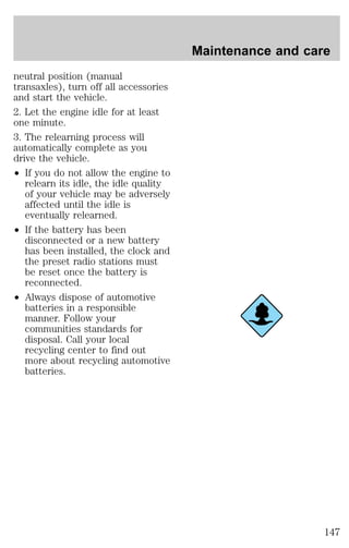 neutral position (manual 
transaxles), turn off all accessories 
and start the vehicle. 
2. Let the engine idle for at least 
one minute. 
3. The relearning process will 
automatically complete as you 
drive the vehicle. 
² If you do not allow the engine to 
relearn its idle, the idle quality 
of your vehicle may be adversely 
affected until the idle is 
eventually relearned. 
² If the battery has been 
disconnected or a new battery 
has been installed, the clock and 
the preset radio stations must 
be reset once the battery is 
reconnected. 
² Always dispose of automotive 
batteries in a responsible 
manner. Follow your 
communities standards for 
disposal. Call your local 
recycling center to find out 
more about recycling automotive 
batteries. 
Maintenance and care 
147 
 