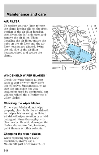 Maintenance and care 
AIR FILTER 
To replace your air filter, release 
the clamp locking clip on the front 
portion of the air filter housing, 
then swing the left side open and 
remove the air filter. When 
installing the air filter, ensure the 
nubs on the air filter and the air 
filter housing are aligned. Swing 
the left side of the air filter 
housing closed and secure the 
clamp. 
WINDSHIELD WIPER BLADES 
Check the wiper blades at least 
twice a year or when they seem 
less effective. Substances such as 
tree sap and some hot wax 
treatments used by commercial car 
washes reduce the effectiveness of 
wiper blades. 
Checking the wiper blades 
If the wiper blades do not wipe 
properly, clean both the windshield 
and wiper blades using undiluted 
windshield wiper solution or a mild 
detergent. Rinse thoroughly with 
clean water. To avoid damaging the 
blades, do not use fuel, kerosene, 
paint thinner or other solvents. 
Changing the wiper blades 
When replacing wiper blade 
assemblies, always use a 
Motorcraft part or equivalent. To 
148 
 