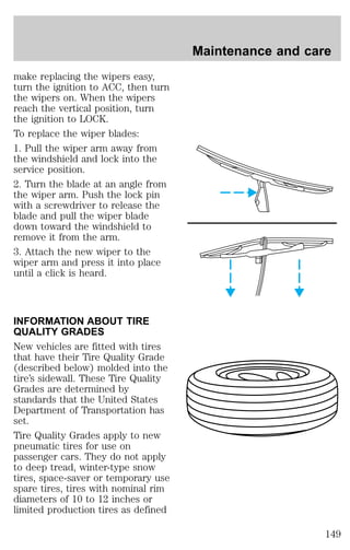 make replacing the wipers easy, 
turn the ignition to ACC, then turn 
the wipers on. When the wipers 
reach the vertical position, turn 
the ignition to LOCK. 
To replace the wiper blades: 
1. Pull the wiper arm away from 
the windshield and lock into the 
service position. 
2. Turn the blade at an angle from 
the wiper arm. Push the lock pin 
with a screwdriver to release the 
blade and pull the wiper blade 
down toward the windshield to 
remove it from the arm. 
3. Attach the new wiper to the 
wiper arm and press it into place 
until a click is heard. 
INFORMATION ABOUT TIRE 
QUALITY GRADES 
New vehicles are fitted with tires 
that have their Tire Quality Grade 
(described below) molded into the 
tire’s sidewall. These Tire Quality 
Grades are determined by 
standards that the United States 
Department of Transportation has 
set. 
Tire Quality Grades apply to new 
pneumatic tires for use on 
passenger cars. They do not apply 
to deep tread, winter-type snow 
tires, space-saver or temporary use 
spare tires, tires with nominal rim 
diameters of 10 to 12 inches or 
limited production tires as defined 
Maintenance and care 
149 
 