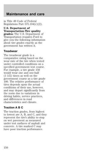 Maintenance and care 
in Title 49 Code of Federal 
Regulations Part 575.104(c)(2). 
U.S. Department of 
Transportation-Tire quality 
grades: The U.S. Department of 
Transportation requires Ford to 
give you the following information 
about tire grades exactly as the 
government has written it. 
Treadwear 
The treadwear grade is a 
comparative rating based on the 
wear rate of the tire when tested 
under controlled conditions on a 
specified government test course. 
For example, a tire grade 150 
would wear one and one-half 
(1 1/2) times as well on the 
government course as a tire grade 
100. The relative performance of 
tires depends upon the actual 
conditions of their use, however, 
and may depart significantly from 
the norm due to variations in 
driving habits, service practices, 
and differences in road 
characteristics and climate. 
Traction A B C 
The traction grades, from highest 
to lowest are A, B, and C, and they 
represent the tire’s ability to stop 
on wet pavement as measured 
under test surfaces of asphalt and 
concrete. A tire marked C may 
have poor traction performance. 
150 
 
