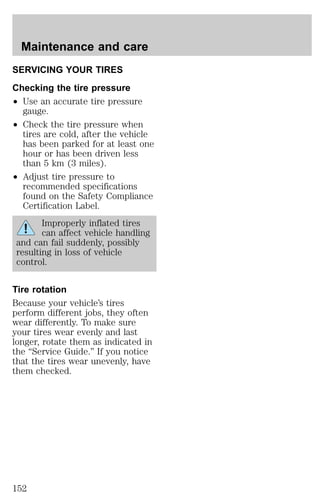 Maintenance and care 
SERVICING YOUR TIRES 
Checking the tire pressure 
² Use an accurate tire pressure 
gauge. 
² Check the tire pressure when 
tires are cold, after the vehicle 
has been parked for at least one 
hour or has been driven less 
than 5 km (3 miles). 
² Adjust tire pressure to 
recommended specifications 
found on the Safety Compliance 
Certification Label. 
Improperly inflated tires 
can affect vehicle handling 
and can fail suddenly, possibly 
resulting in loss of vehicle 
control. 
Tire rotation 
Because your vehicle’s tires 
perform different jobs, they often 
wear differently. To make sure 
your tires wear evenly and last 
longer, rotate them as indicated in 
the “Service Guide.” If you notice 
that the tires wear unevenly, have 
them checked. 
152 
 
