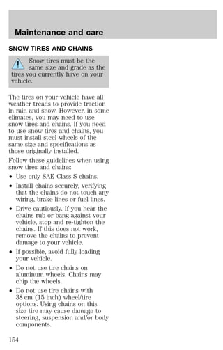 Maintenance and care 
SNOW TIRES AND CHAINS 
Snow tires must be the 
same size and grade as the 
tires you currently have on your 
vehicle. 
The tires on your vehicle have all 
weather treads to provide traction 
in rain and snow. However, in some 
climates, you may need to use 
snow tires and chains. If you need 
to use snow tires and chains, you 
must install steel wheels of the 
same size and specifications as 
those originally installed. 
Follow these guidelines when using 
snow tires and chains: 
² Use only SAE Class S chains. 
² Install chains securely, verifying 
that the chains do not touch any 
wiring, brake lines or fuel lines. 
² Drive cautiously. If you hear the 
chains rub or bang against your 
vehicle, stop and re-tighten the 
chains. If this does not work, 
remove the chains to prevent 
damage to your vehicle. 
² If possible, avoid fully loading 
your vehicle. 
² Do not use tire chains on 
aluminum wheels. Chains may 
chip the wheels. 
² Do not use tire chains with 
38 cm (15 inch) wheel/tire 
options. Using chains on this 
size tire may cause damage to 
steering, suspension and/or body 
components. 
154 
 