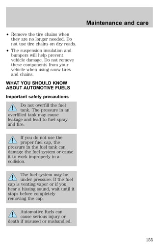 ² Remove the tire chains when 
they are no longer needed. Do 
not use tire chains on dry roads. 
² The suspension insulation and 
bumpers will help prevent 
vehicle damage. Do not remove 
these components from your 
vehicle when using snow tires 
and chains. 
WHAT YOU SHOULD KNOW 
ABOUT AUTOMOTIVE FUELS 
Important safety precautions 
Do not overfill the fuel 
tank. The pressure in an 
overfilled tank may cause 
leakage and lead to fuel spray 
and fire. 
If you do not use the 
proper fuel cap, the 
pressure in the fuel tank can 
damage the fuel system or cause 
it to work improperly in a 
collision. 
The fuel system may be 
under pressure. If the fuel 
cap is venting vapor or if you 
hear a hissing sound, wait until it 
stops before completely 
removing the cap. 
Automotive fuels can 
cause serious injury or 
death if misused or mishandled. 
Maintenance and care 
155 
 