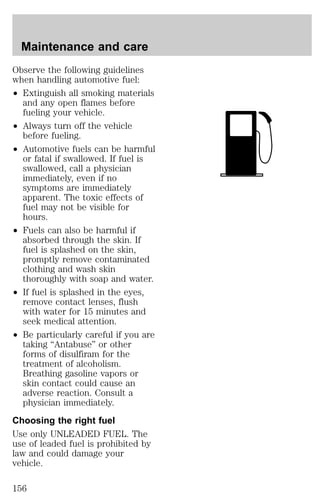 Maintenance and care 
Observe the following guidelines 
when handling automotive fuel: 
² Extinguish all smoking materials 
and any open flames before 
fueling your vehicle. 
² Always turn off the vehicle 
before fueling. 
² Automotive fuels can be harmful 
or fatal if swallowed. If fuel is 
swallowed, call a physician 
immediately, even if no 
symptoms are immediately 
apparent. The toxic effects of 
fuel may not be visible for 
hours. 
² Fuels can also be harmful if 
absorbed through the skin. If 
fuel is splashed on the skin, 
promptly remove contaminated 
clothing and wash skin 
thoroughly with soap and water. 
² If fuel is splashed in the eyes, 
remove contact lenses, flush 
with water for 15 minutes and 
seek medical attention. 
² Be particularly careful if you are 
taking “Antabuse” or other 
forms of disulfiram for the 
treatment of alcoholism. 
Breathing gasoline vapors or 
skin contact could cause an 
adverse reaction. Consult a 
physician immediately. 
Choosing the right fuel 
Use only UNLEADED FUEL. The 
use of leaded fuel is prohibited by 
law and could damage your 
vehicle. 
156 
 