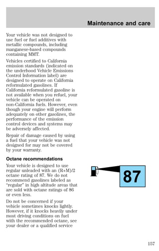Your vehicle was not designed to 
use fuel or fuel additives with 
metallic compounds, including 
manganese-based compounds 
containing MMT. 
Vehicles certified to California 
emission standards (indicated on 
the underhood Vehicle Emissions 
Control Information label) are 
designed to operate on California 
reformulated gasolines. If 
California reformulated gasoline is 
not available when you refuel, your 
vehicle can be operated on 
non-California fuels. However, even 
though your engine will perform 
adequately on other gasolines, the 
performance of the emission 
control devices and systems may 
be adversely affected. 
Repair of damage caused by using 
a fuel that your vehicle was not 
designed for may not be covered 
by your warranty. 
Octane recommendations 
Your vehicle is designed to use 
regular unleaded with an (R+M)/2 
octane rating of 87. We do not 
recommend gasolines labeled as 
“regular” in high altitude areas that 
are sold with octane ratings of 86 
or even less. 
Do not be concerned if your 
vehicle sometimes knocks lightly. 
However, if it knocks heavily under 
most driving conditions on fuel 
with the recommended octane, see 
your dealer or a qualified service 
Maintenance and care 
87 
157 
 