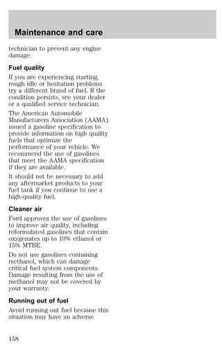 Maintenance and care 
technician to prevent any engine 
damage. 
Fuel quality 
If you are experiencing starting, 
rough idle or hesitation problems 
try a different brand of fuel. If the 
condition persists, see your dealer 
or a qualified service technician. 
The American Automobile 
Manufacturers Association (AAMA) 
issued a gasoline specification to 
provide information on high quality 
fuels that optimize the 
performance of your vehicle. We 
recommend the use of gasolines 
that meet the AAMA specification 
if they are available. 
It should not be necessary to add 
any aftermarket products to your 
fuel tank if you continue to use a 
high-quality fuel. 
Cleaner air 
Ford approves the use of gasolines 
to improve air quality, including 
reformulated gasolines that contain 
oxygenates up to 10% ethanol or 
15% MTBE. 
Do not use gasolines containing 
methanol, which can damage 
critical fuel system components. 
Damage resulting from the use of 
methanol may not be covered by 
your warranty. 
Running out of fuel 
Avoid running out fuel because this 
situation may have an adverse 
158 
 