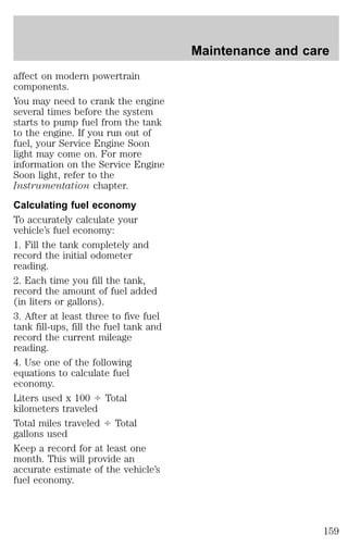 affect on modern powertrain 
components. 
You may need to crank the engine 
several times before the system 
starts to pump fuel from the tank 
to the engine. If you run out of 
fuel, your Service Engine Soon 
light may come on. For more 
information on the Service Engine 
Soon light, refer to the 
Instrumentation chapter. 
Calculating fuel economy 
To accurately calculate your 
vehicle’s fuel economy: 
1. Fill the tank completely and 
record the initial odometer 
reading. 
2. Each time you fill the tank, 
record the amount of fuel added 
(in liters or gallons). 
3. After at least three to five fuel 
tank fill-ups, fill the fuel tank and 
record the current mileage 
reading. 
4. Use one of the following 
equations to calculate fuel 
economy. 
Liters used x 100 4 Total 
kilometers traveled 
Total miles traveled 4 Total 
gallons used 
Keep a record for at least one 
month. This will provide an 
accurate estimate of the vehicle’s 
fuel economy. 
Maintenance and care 
159 
 