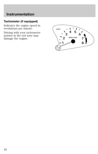 Tachometer (if equipped) 
Indicates the engine speed in 
revolutions per minute. 
Driving with your tachometer 
pointer in the red zone may 
damage the engine. 
THEFT 
RPMx1000 
2 
1 
3 
4 5 
6 
7 
8 
Instrumentation 
16 
 