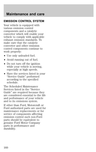 Maintenance and care 
EMISSION CONTROL SYSTEM 
Your vehicle is equipped with 
various emission control 
components and a catalytic 
converter which will enable your 
vehicle to comply with applicable 
exhaust emission standards. To 
make sure that the catalytic 
converter and other emission 
control components continue to 
work properly: 
² Use only unleaded fuel. 
² Avoid running out of fuel. 
² Do not turn off the ignition 
while your vehicle is moving, 
especially at high speeds. 
² Have the services listed in your 
“Service Guide” performed 
according to the specified 
schedule. 
The Scheduled Maintenance 
Services listed in the “Service 
Guide” are required because they 
are considered essential to the life 
and performance of your vehicle 
and to its emissions system. 
If other than Ford, Motorcraft or 
Ford authorized parts are used for 
maintenance replacements or for 
service of components affecting 
emission control such non-Ford 
parts should be equivalent to 
genuine Ford Motor Company 
parts in performance and 
durability. 
160 
 