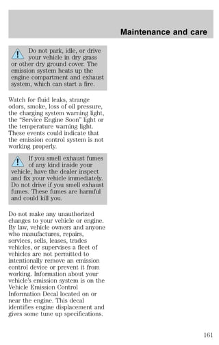 Do not park, idle, or drive 
your vehicle in dry grass 
or other dry ground cover. The 
emission system heats up the 
engine compartment and exhaust 
system, which can start a fire. 
Watch for fluid leaks, strange 
odors, smoke, loss of oil pressure, 
the charging system warning light, 
the “Service Engine Soon” light or 
the temperature warning light. 
These events could indicate that 
the emission control system is not 
working properly. 
If you smell exhaust fumes 
of any kind inside your 
vehicle, have the dealer inspect 
and fix your vehicle immediately. 
Do not drive if you smell exhaust 
fumes. These fumes are harmful 
and could kill you. 
Do not make any unauthorized 
changes to your vehicle or engine. 
By law, vehicle owners and anyone 
who manufactures, repairs, 
services, sells, leases, trades 
vehicles, or supervises a fleet of 
vehicles are not permitted to 
intentionally remove an emission 
control device or prevent it from 
working. Information about your 
vehicle’s emission system is on the 
Vehicle Emission Control 
Information Decal located on or 
near the engine. This decal 
identifies engine displacement and 
gives some tune up specifications. 
Maintenance and care 
161 
 