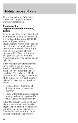 Maintenance and care 
Please consult your “Warranty 
Guide” for complete emission 
warranty information. 
Readiness for 
inspection/maintenance (I/M) 
testing 
In some localities, it may be a legal 
requirement to pass an I/M test of 
the on-board diagnostic (OBD-II) 
system. If your “check 
engine/service engine soon” light is 
on, reference the applicable light 
description in the Warning Lights 
and Chimes section of your 
owners guide. Your vehicle may 
not pass the I/M test with the 
“check engine/service engine soon” 
light on. 
If the vehicle’s powertrain system 
or its battery has just been 
serviced, the OBD-II system is 
reset to a “not ready for I/M test” 
condition. To ready the OBD-II 
system for I/M testing, a minimum 
of 30 minutes of city and highway 
driving is necessary as described 
below: 
² First, at least 10 minutes of 
driving on an expressway or 
highway. 
² Next, at least 20 minutes driving 
in stop and go, city type traffic 
with at least four idle periods. 
Allow the vehicle to sit for at least 
eight hours without starting the 
engine. Then, start the engine and 
complete the above driving cycle. 
The engine must warm up to its 
normal operating temperature. 
162 
 