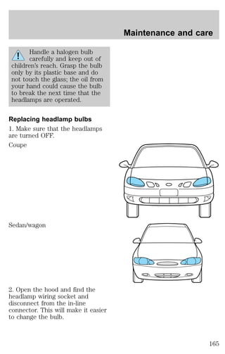 Handle a halogen bulb 
carefully and keep out of 
children’s reach. Grasp the bulb 
only by its plastic base and do 
not touch the glass; the oil from 
your hand could cause the bulb 
to break the next time that the 
headlamps are operated. 
Replacing headlamp bulbs 
1. Make sure that the headlamps 
are turned OFF. 
Coupe 
Sedan/wagon 
2. Open the hood and find the 
headlamp wiring socket and 
disconnect from the in-line 
connector. This will make it easier 
to change the bulb. 
Maintenance and care 
165 
 