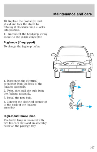 10. Replace the protective dust 
shield and lock the shield by 
rotating it clockwise until it locks 
into position. 
11. Reconnect the headlamp wiring 
socket to the in-line connector. 
Foglamps (if equipped) 
To change the foglamp bulbs: 
1. Disconnect the electrical 
connector from the back of the 
foglamp assembly. 
2. Twist, then pull the bulb from 
the foglamp assembly. 
3. Install the new bulb. 
4. Connect the electrical connector 
to the back of the foglamp 
assembly. 
High-mount brake lamp 
The brake lamp is mounted with 
two fastener clips and an assembly 
cover on the package tray. 
Maintenance and care 
167 
 