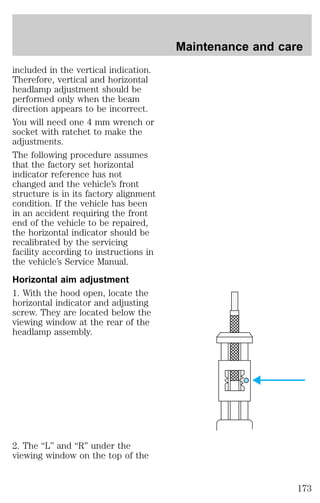 included in the vertical indication. 
Therefore, vertical and horizontal 
headlamp adjustment should be 
performed only when the beam 
direction appears to be incorrect. 
You will need one 4 mm wrench or 
socket with ratchet to make the 
adjustments. 
The following procedure assumes 
that the factory set horizontal 
indicator reference has not 
changed and the vehicle’s front 
structure is in its factory alignment 
condition. If the vehicle has been 
in an accident requiring the front 
end of the vehicle to be repaired, 
the horizontal indicator should be 
recalibrated by the servicing 
facility according to instructions in 
the vehicle’s Service Manual. 
Horizontal aim adjustment 
1. With the hood open, locate the 
horizontal indicator and adjusting 
screw. They are located below the 
viewing window at the rear of the 
headlamp assembly. 
2. The “L” and “R” under the 
viewing window on the top of the 
Maintenance and care 
173 
 