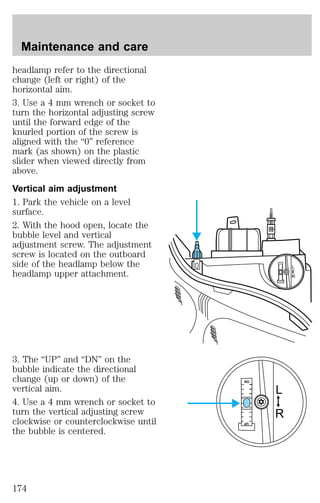 headlamp refer to the directional 
change (left or right) of the 
horizontal aim. 
3. Use a 4 mm wrench or socket to 
turn the horizontal adjusting screw 
until the forward edge of the 
knurled portion of the screw is 
aligned with the “0” reference 
mark (as shown) on the plastic 
slider when viewed directly from 
above. 
Vertical aim adjustment 
1. Park the vehicle on a level 
surface. 
2. With the hood open, locate the 
bubble level and vertical 
adjustment screw. The adjustment 
screw is located on the outboard 
side of the headlamp below the 
headlamp upper attachment. 
3. The “UP” and “DN” on the 
bubble indicate the directional 
change (up or down) of the 
vertical aim. 
4. Use a 4 mm wrench or socket to 
turn the vertical adjusting screw 
clockwise or counterclockwise until 
the bubble is centered. 
L 
R 
DN 
UP 
L 
R 
DN 
UP 
Maintenance and care 
174 
 