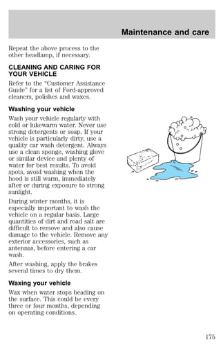 Repeat the above process to the 
other headlamp, if necessary. 
CLEANING AND CARING FOR 
YOUR VEHICLE 
Refer to the “Customer Assistance 
Guide” for a list of Ford-approved 
cleaners, polishes and waxes. 
Washing your vehicle 
Wash your vehicle regularly with 
cold or lukewarm water. Never use 
strong detergents or soap. If your 
vehicle is particularly dirty, use a 
quality car wash detergent. Always 
use a clean sponge, washing glove 
or similar device and plenty of 
water for best results. To avoid 
spots, avoid washing when the 
hood is still warm, immediately 
after or during exposure to strong 
sunlight. 
During winter months, it is 
especially important to wash the 
vehicle on a regular basis. Large 
quantities of dirt and road salt are 
difficult to remove and also cause 
damage to the vehicle. Remove any 
exterior accessories, such as 
antennas, before entering a car 
wash. 
After washing, apply the brakes 
several times to dry them. 
Waxing your vehicle 
Wax when water stops beading on 
the surface. This could be every 
three or four months, depending 
on operating conditions. 
Maintenance and care 
175 
 