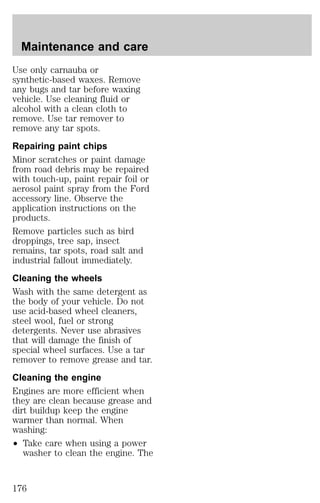 Maintenance and care 
Use only carnauba or 
synthetic-based waxes. Remove 
any bugs and tar before waxing 
vehicle. Use cleaning fluid or 
alcohol with a clean cloth to 
remove. Use tar remover to 
remove any tar spots. 
Repairing paint chips 
Minor scratches or paint damage 
from road debris may be repaired 
with touch-up, paint repair foil or 
aerosol paint spray from the Ford 
accessory line. Observe the 
application instructions on the 
products. 
Remove particles such as bird 
droppings, tree sap, insect 
remains, tar spots, road salt and 
industrial fallout immediately. 
Cleaning the wheels 
Wash with the same detergent as 
the body of your vehicle. Do not 
use acid-based wheel cleaners, 
steel wool, fuel or strong 
detergents. Never use abrasives 
that will damage the finish of 
special wheel surfaces. Use a tar 
remover to remove grease and tar. 
Cleaning the engine 
Engines are more efficient when 
they are clean because grease and 
dirt buildup keep the engine 
warmer than normal. When 
washing: 
² Take care when using a power 
washer to clean the engine. The 
176 
 