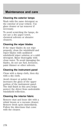 Maintenance and care 
Cleaning the exterior lamps 
Wash with the same detergent as 
the exterior of your vehicle. Use 
glass cleaner or tar remover if 
necessary. 
To avoid scratching the lamps, do 
not use a dry paper towel, 
chemical solvents or abrasive 
cleaners. 
Cleaning the wiper blades 
If the wiper blades do not wipe 
properly, clean the windshield and 
wiper blades with undiluted 
windshield wiper solution or a mild 
detergent. Rinse thoroughly with 
clean water. To avoid damaging the 
blades, do not use fuel, kerosene, 
paint thinner or other solvents. 
Cleaning the instrument panel 
Clean with a damp cloth, then dry 
with a dry cloth. 
Avoid cleaner or polish that 
increases the gloss of the upper 
portion of the instrument panel. 
The dull finish in this area helps 
protect the driver from undesirable 
windshield reflection. 
Cleaning the interior fabric 
Remove dust and loose dirt with a 
whisk broom or a vacuum cleaner. 
Remove fresh spots immediately. 
Follow the directions that come 
with the cleaner. 
178 
 