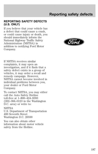 REPORTING SAFETY DEFECTS 
(U.S. ONLY) 
If you believe that your vehicle has 
a defect that could cause a crash, 
or could cause injury or death, you 
should immediately inform the 
National Highway Traffic Safety 
Administration (NHTSA) in 
addition to notifying Ford Motor 
Company. 
If NHTSA receives similar 
complaints, it may open an 
investigation, and if it finds that a 
safety defect exists in a group of 
vehicles, it may order a recall and 
remedy campaign. However, 
NHTSA cannot become involved in 
individual problems between you, 
your dealer or Ford Motor 
Company. 
To contact NHTSA, you may either 
call the Auto Safety Hotline 
toll-free at 1–800–424–9393 
(202–366–0123 in the Washington 
D.C. area) or write to: 
NHTSA 
U.S. Department of Transportation 
400 Seventh Street 
Washington D.C. 20590 
You can also obtain other 
information about motor vehicle 
safety from the Hotline. 
Reporting safety defects 
187 
 