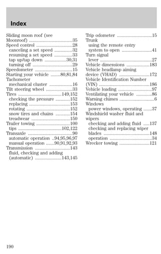 Sliding moon roof (see 
Moonroof) ....................................35 
Speed control ..............................28 
canceling a set speed ...............32 
resuming a set speed ...............33 
tap up/tap down ..................30,31 
turning off .................................29 
Speedometer ...............................15 
Starting your vehicle ........80,81,84 
Tachometer 
mechanical cluster ...................16 
Tilt steering wheel ......................33 
Tires ....................................149,152 
checking the pressure ............152 
replacing ..................................153 
rotating ....................................152 
snow tires and chains ............154 
treadwear ................................150 
Trailer towing ............................100 
tips ....................................102,122 
Transaxle .....................................90 
automatic operation ..94,95,96,97 
manual operation .......90,91,92,93 
Transmission .............................143 
fluid, checking and adding 
(automatic) ......................143,145 
Trip odometer .............................15 
Trunk 
using the remote entry 
system to open .........................41 
Turn signal 
lever ...........................................27 
Vehicle dimensions ...................183 
Vehicle headlamp aiming 
device (VHAD) .........................172 
Vehicle Identification Number 
(VIN) ..........................................186 
Vehicle loading ............................97 
Ventilating your vehicle .............86 
Warning chimes .............................6 
Windows 
power windows, operating .......37 
Windshield washer fluid and 
wipers 
checking and adding fluid .....137 
checking and replacing wiper 
blades ......................................148 
operation ...................................34 
Wrecker towing .........................121 
Index 
190 
 