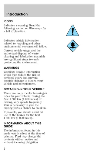 Introduction 
ICONS 
Indicates a warning. Read the 
following section on Warnings for 
a full explanation. 
Indicates vehicle information 
related to recycling and other 
environmental concerns will follow. 
Correct vehicle usage and the 
authorized disposal of waste 
cleaning and lubrication materials 
are significant steps towards 
protecting the environment. 
WARNINGS 
Warnings provide information 
which may reduce the risk of 
personal injury and prevent 
possible damage to others, your 
vehicle and its equipment. 
BREAKING-IN YOUR VEHICLE 
There are no particular breaking-in 
rules for your vehicle. During the 
first 1 600 km (1 000 miles) of 
driving, vary speeds frequently. 
This is necessary to give the 
moving parts a chance to break in. 
If possible, you should avoid full 
use of the brakes for the first 
1 600 km (1 000 miles). 
INFORMATION ABOUT THIS 
GUIDE 
The information found in this 
guide was in effect at the time of 
printing. Ford may change the 
contents without notice and 
without incurring obligation. 
2 
 
