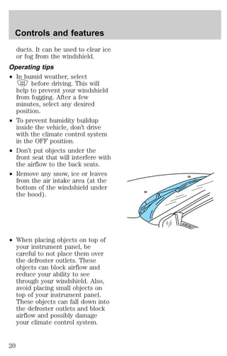 Controls and features 
ducts. It can be used to clear ice 
or fog from the windshield. 
Operating tips 
² In humid weather, select 
before driving. This will 
help to prevent your windshield 
from fogging. After a few 
minutes, select any desired 
position. 
² To prevent humidity buildup 
inside the vehicle, don’t drive 
with the climate control system 
in the OFF position. 
² Don’t put objects under the 
front seat that will interfere with 
the airflow to the back seats. 
² Remove any snow, ice or leaves 
from the air intake area (at the 
bottom of the windshield under 
the hood). 
² When placing objects on top of 
your instrument panel, be 
careful to not place them over 
the defroster outlets. These 
objects can block airflow and 
reduce your ability to see 
through your windshield. Also, 
avoid placing small objects on 
top of your instrument panel. 
These objects can fall down into 
the defroster outlets and block 
airflow and possibly damage 
your climate control system. 
20 
 