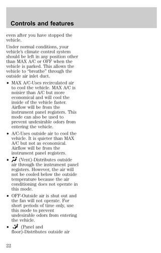 Controls and features 
even after you have stopped the 
vehicle. 
Under normal conditions, your 
vehicle’s climate control system 
should be left in any position other 
than MAX A/C or OFF when the 
vehicle is parked. This allows the 
vehicle to “breathe” through the 
outside air inlet duct. 
² MAX A/C-Uses recirculated air 
to cool the vehicle. MAX A/C is 
noisier than A/C but more 
economical and will cool the 
inside of the vehicle faster. 
Airflow will be from the 
instrument panel registers. This 
mode can also be used to 
prevent undesirable odors from 
entering the vehicle. 
² A/C-Uses outside air to cool the 
vehicle. It is quieter than MAX 
A/C but not as economical. 
Airflow will be from the 
instrument panel registers. 
² (Vent)-Distributes outside 
air through the instrument panel 
registers. However, the air will 
not be cooled below the outside 
temperature because the air 
conditioning does not operate in 
this mode. 
² OFF-Outside air is shut out and 
the fan will not operate. For 
short periods of time only, use 
this mode to prevent 
undesirable odors from entering 
the vehicle. 
² (Panel and 
floor)-Distributes outside air 
22 
 
