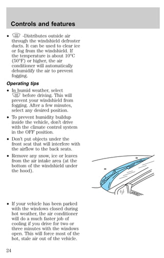 Controls and features 
² -Distributes outside air 
through the windshield defroster 
ducts. It can be used to clear ice 
or fog from the windshield. If 
the temperature is about 10°C 
(50°F) or higher, the air 
conditioner will automatically 
dehumidify the air to prevent 
fogging. 
Operating tips 
² In humid weather, select 
before driving. This will 
prevent your windshield from 
fogging. After a few minutes, 
select any desired position. 
² To prevent humidity buildup 
inside the vehicle, don’t drive 
with the climate control system 
in the OFF position. 
² Don’t put objects under the 
front seat that will interfere with 
the airflow to the back seats. 
² Remove any snow, ice or leaves 
from the air intake area (at the 
bottom of the windshield under 
the hood). 
² If your vehicle has been parked 
with the windows closed during 
hot weather, the air conditioner 
will do a much faster job of 
cooling if you drive for two or 
three minutes with the windows 
open. This will force most of the 
hot, stale air out of the vehicle. 
24 
 