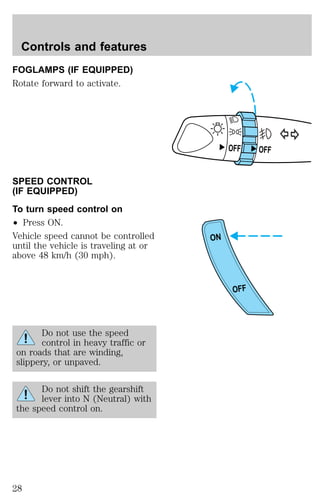 FOGLAMPS (IF EQUIPPED) 
Rotate forward to activate. 
SPEED CONTROL 
(IF EQUIPPED) 
To turn speed control on 
² Press ON. 
Vehicle speed cannot be controlled 
until the vehicle is traveling at or 
above 48 km/h (30 mph). 
Do not use the speed 
control in heavy traffic or 
on roads that are winding, 
slippery, or unpaved. 
Do not shift the gearshift 
lever into N (Neutral) with 
the speed control on. 
OFF OFF 
ON 
OFF 
Controls and features 
28 
 