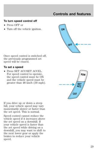 To turn speed control off 
² Press OFF or 
² Turn off the vehicle ignition. 
Once speed control is switched off, 
the previously programmed set 
speed will be erased. 
To set a speed 
² Press SET ACC/SET ACCEL. 
For speed control to operate, 
the speed control must be ON 
and the vehicle speed must be 
greater than 48 km/h (30 mph). 
If you drive up or down a steep 
hill, your vehicle speed may vary 
momentarily slower or faster than 
the set speed. This is normal. 
Speed control cannot reduce the 
vehicle speed if it increases above 
the set speed on a downhill. If 
your vehicle speed is faster than 
the set speed while driving on a 
downhill, you may want to shift to 
the next lower gear or apply the 
brakes to reduce your vehicle 
speed. 
Controls and features 
ON 
OFF 
RSM 
SET 
ACC 
CST 
29 
 