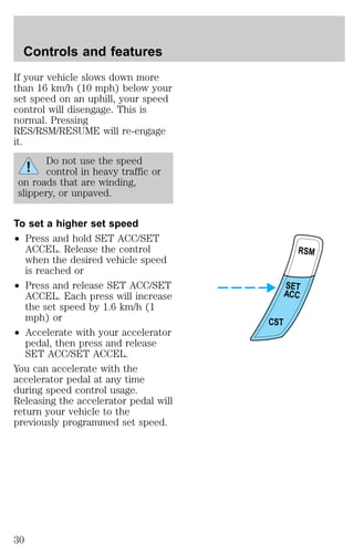 If your vehicle slows down more 
than 16 km/h (10 mph) below your 
set speed on an uphill, your speed 
control will disengage. This is 
normal. Pressing 
RES/RSM/RESUME will re-engage 
it. 
Do not use the speed 
control in heavy traffic or 
on roads that are winding, 
slippery, or unpaved. 
To set a higher set speed 
² Press and hold SET ACC/SET 
ACCEL. Release the control 
when the desired vehicle speed 
is reached or 
² Press and release SET ACC/SET 
ACCEL. Each press will increase 
the set speed by 1.6 km/h (1 
mph) or 
² Accelerate with your accelerator 
pedal, then press and release 
SET ACC/SET ACCEL. 
You can accelerate with the 
accelerator pedal at any time 
during speed control usage. 
Releasing the accelerator pedal will 
return your vehicle to the 
previously programmed set speed. 
RSM 
SET 
ACC 
CST 
Controls and features 
30 
 