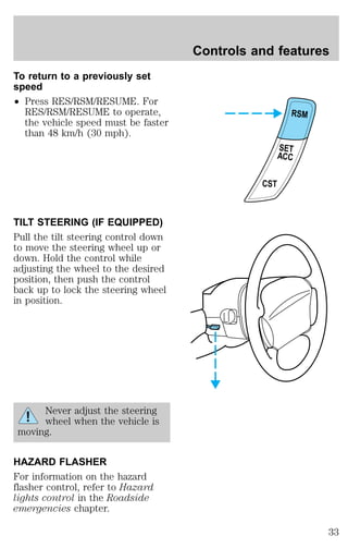 To return to a previously set 
speed 
² Press RES/RSM/RESUME. For 
RES/RSM/RESUME to operate, 
the vehicle speed must be faster 
than 48 km/h (30 mph). 
TILT STEERING (IF EQUIPPED) 
Pull the tilt steering control down 
to move the steering wheel up or 
down. Hold the control while 
adjusting the wheel to the desired 
position, then push the control 
back up to lock the steering wheel 
in position. 
Never adjust the steering 
wheel when the vehicle is 
moving. 
HAZARD FLASHER 
For information on the hazard 
flasher control, refer to Hazard 
lights control in the Roadside 
emergencies chapter. 
Controls and features 
RSM 
SET 
ACC 
CST 
33 
 